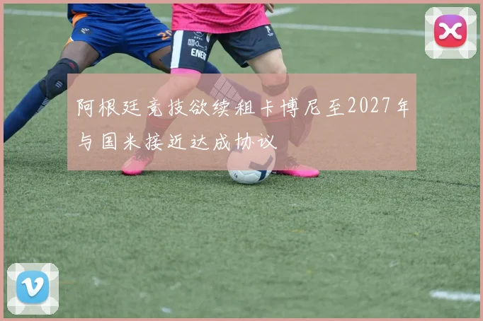 阿根廷竞技欲续租卡博尼至2027年与国米接近达成协议