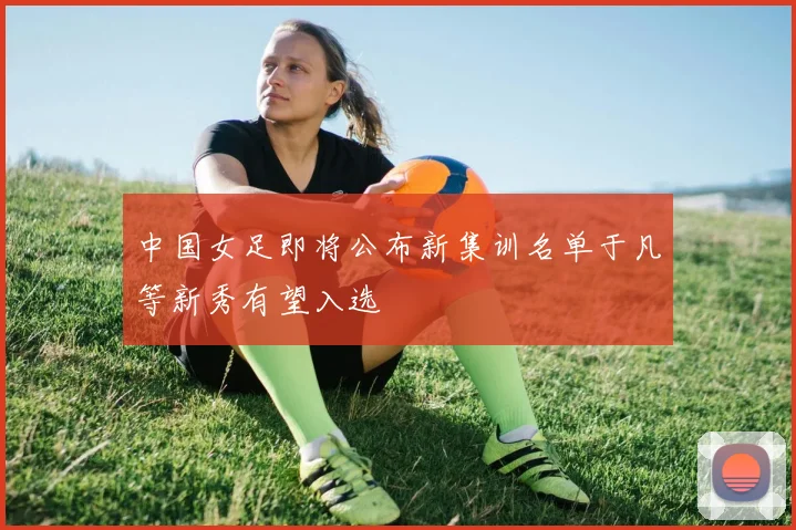 中国女足即将公布新集训名单于凡等新秀有望入选
