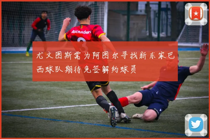 尤文图斯需为阿图尔寻找新东家巴西球队期待免签解约球员