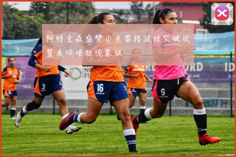 阿特金森盛赞小克雷格波特突破攻筐表现堪称现象级