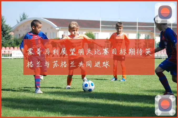 蒙哥马利展望明天比赛目标期待英格兰与苏格兰共同进球