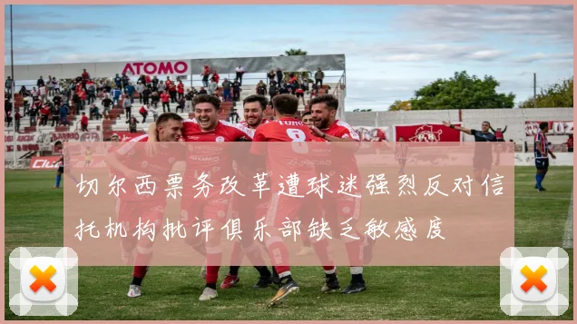 切尔西票务改革遭球迷强烈反对信托机构批评俱乐部缺乏敏感度