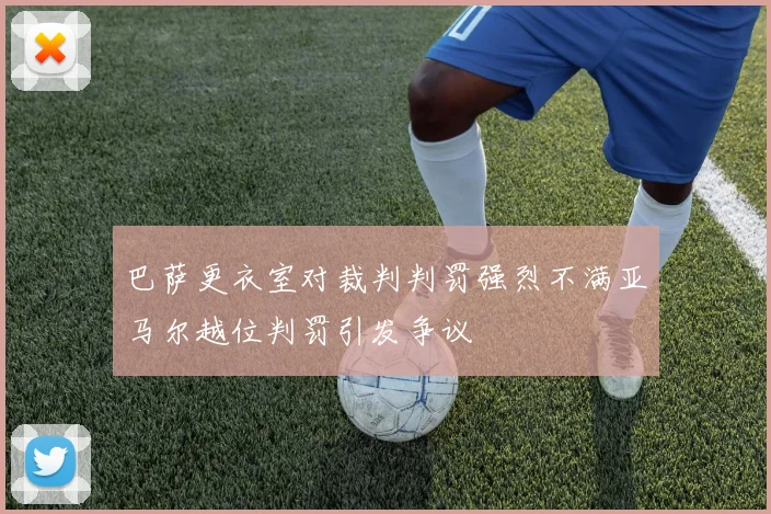 巴萨更衣室对裁判判罚强烈不满亚马尔越位判罚引发争议