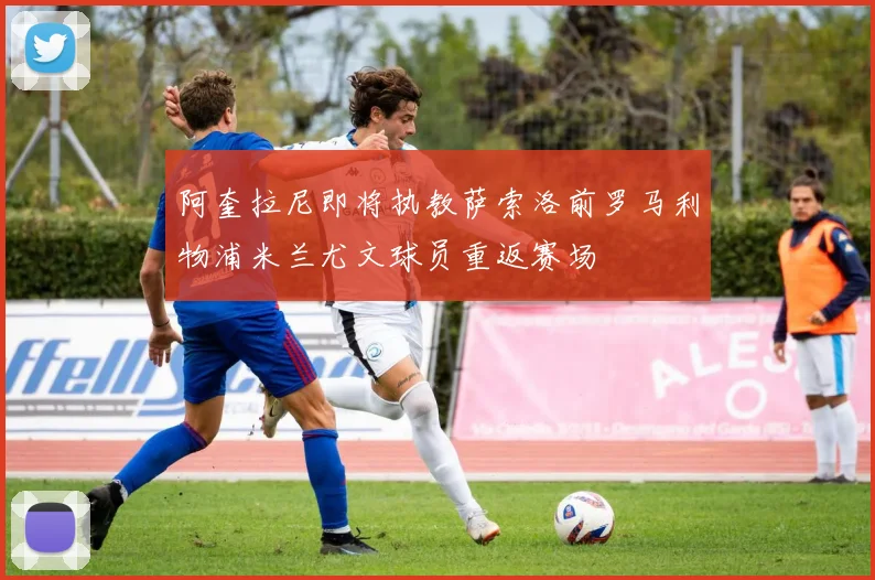 阿奎拉尼即将执教萨索洛前罗马利物浦米兰尤文球员重返赛场