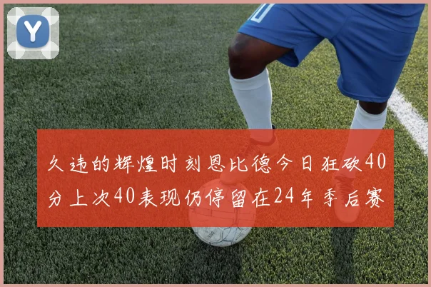 久违的辉煌时刻恩比德今日狂砍40分上次40表现仍停留在24年季后赛