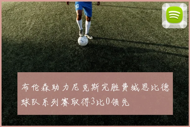 布伦森助力尼克斯完胜费城恩比德球队系列赛取得3比0领先