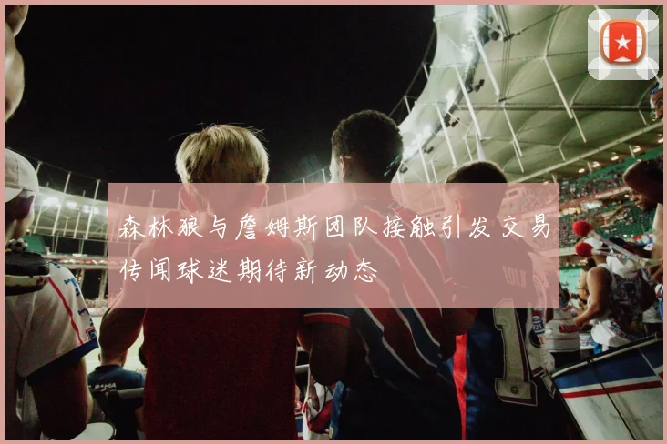 森林狼与詹姆斯团队接触引发交易传闻球迷期待新动态