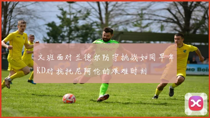 文班面对兰德尔防守挑战如同早年KD对抗托尼阿伦的艰难时刻