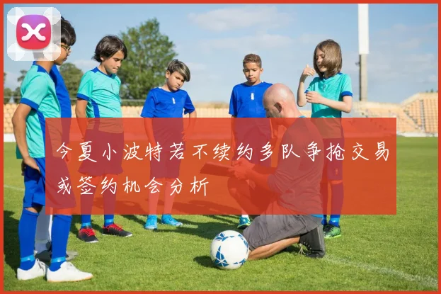 今夏小波特若不续约多队争抢交易或签约机会分析