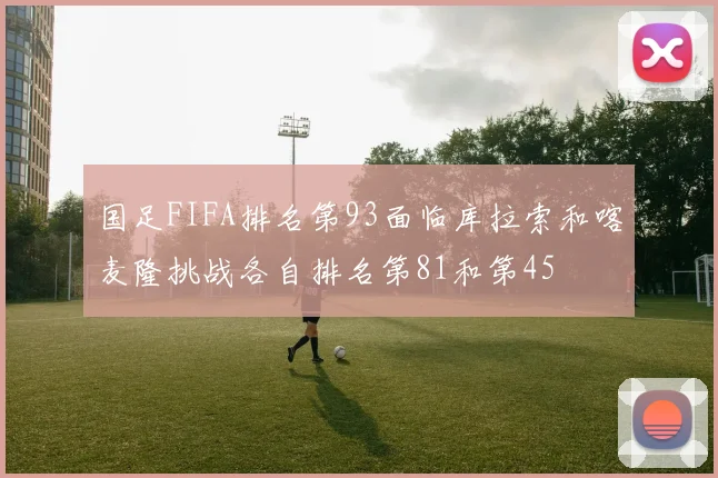 国足FIFA排名第93面临库拉索和喀麦隆挑战各自排名第81和第45