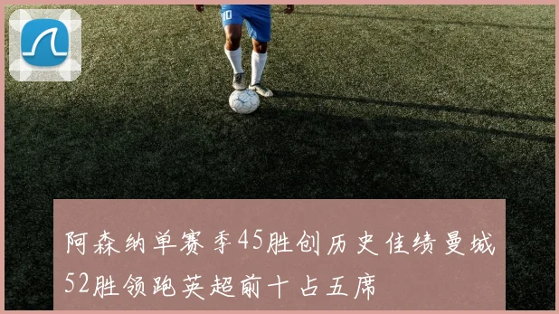 阿森纳单赛季45胜创历史佳绩曼城52胜领跑英超前十占五席