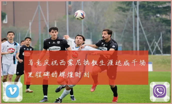 马竞庆祝西蒙尼执教生涯达成千场里程碑的辉煌时刻