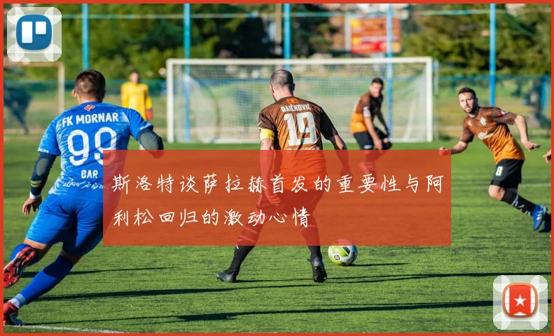 斯洛特谈萨拉赫首发的重要性与阿利松回归的激动心情