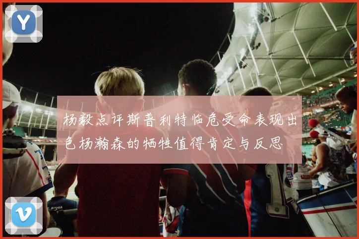 杨毅点评斯普利特临危受命表现出色杨瀚森的牺牲值得肯定与反思