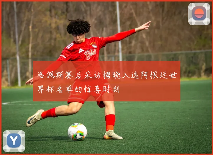 洛佩斯赛后采访揭晓入选阿根廷世界杯名单的惊喜时刻
