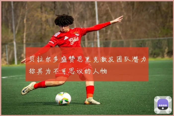 贝拉尔多盛赞恩里克激发团队潜力称其为不可思议的人物